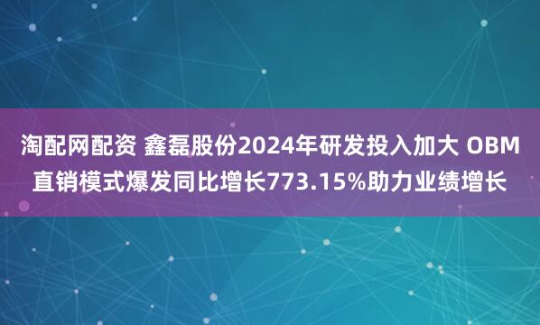 淘配网配资 鑫磊股份2024年研发投入加大 OBM直销模式爆发同比增长773.15%助力业绩增长