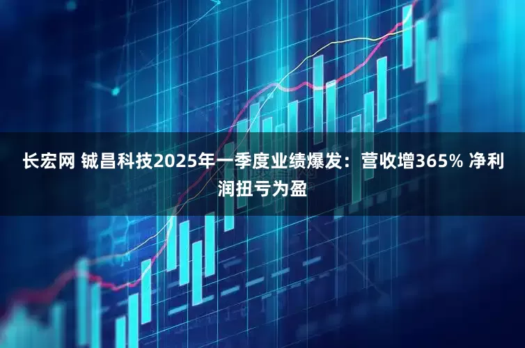 长宏网 铖昌科技2025年一季度业绩爆发：营收增365% 净利润扭亏为盈