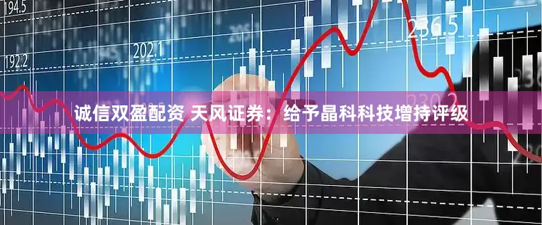 诚信双盈配资 天风证券：给予晶科科技增持评级