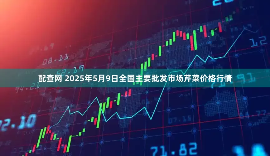 配查网 2025年5月9日全国主要批发市场芹菜价格行情