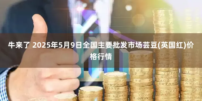 牛来了 2025年5月9日全国主要批发市场芸豆(英国红)价格行情