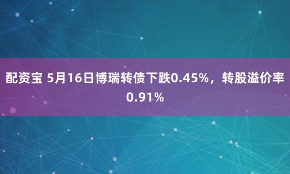 配资宝 5月16日博瑞转债下跌0.45%，转股溢价率0.91%