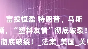 富投恒盈 特朗普、马斯克再次互撕，“塑料友情”彻底破裂！_法案_美国_关税
