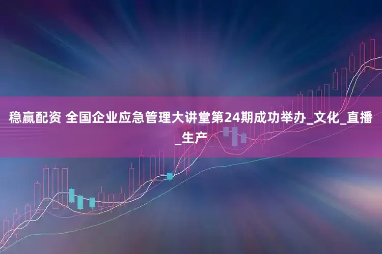 稳赢配资 全国企业应急管理大讲堂第24期成功举办_文化_直播_生产