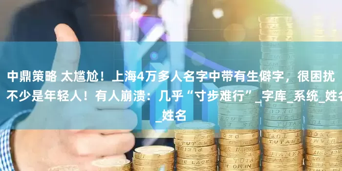 中鼎策略 太尴尬！上海4万多人名字中带有生僻字，很困扰，不少是年轻人！有人崩溃：几乎“寸步难行”_字库_系统_姓名