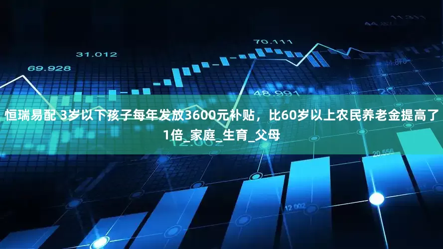 恒瑞易配 3岁以下孩子每年发放3600元补贴，比60岁以上农民养老金提高了1倍_家庭_生育_父母