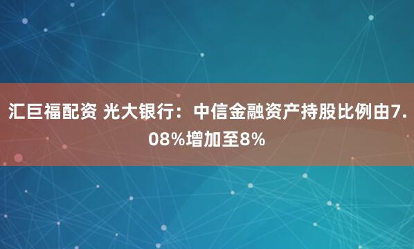 汇巨福配资 光大银行：中信金融资产持股比例由7.08%增加至8%