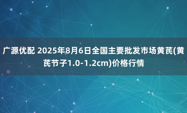 广源优配 2025年8月6日全国主要批发市场黄芪(黄芪节子1.0-1.2cm)价格行情