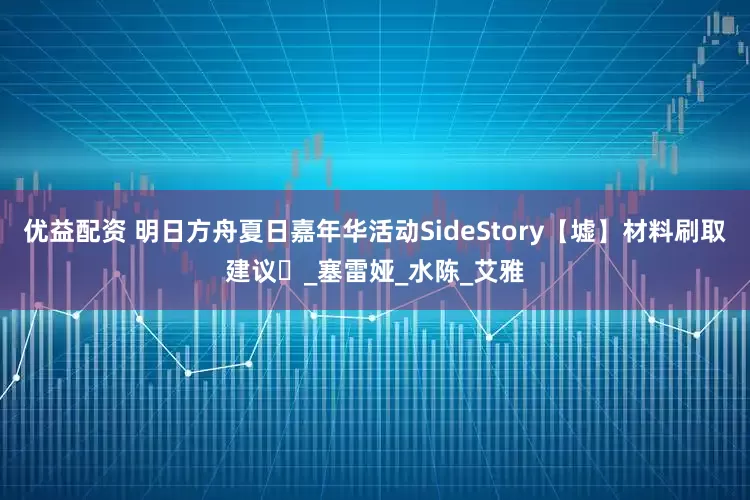 优益配资 明日方舟夏日嘉年华活动SideStory【墟】材料刷取建议️_塞雷娅_水陈_艾雅