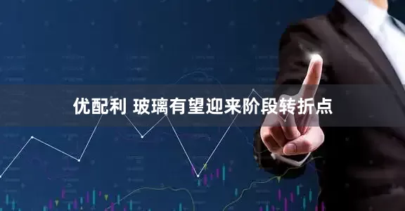 优配利 玻璃有望迎来阶段转折点