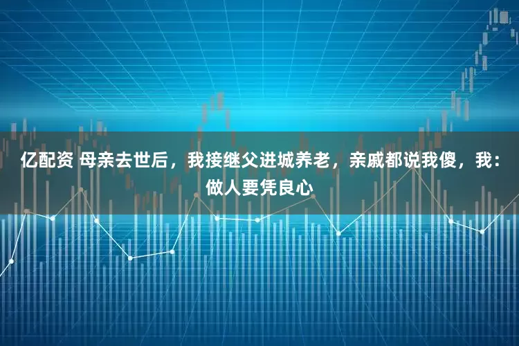 亿配资 母亲去世后，我接继父进城养老，亲戚都说我傻，我：做人要凭良心