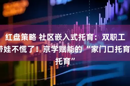 红盘策略 社区嵌入式托育：双职工带娃不慌了！京学赋能的 “家门口托育”