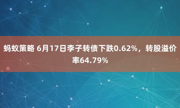 蚂蚁策略 6月17日李子转债下跌0.62%，转股溢价率64.79%