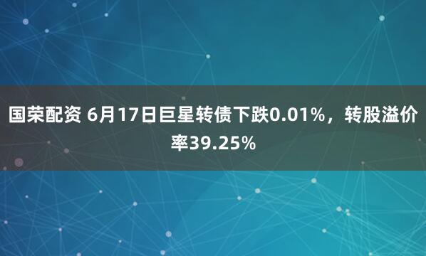 国荣配资 6月17日巨星转债下跌0.01%，转股溢价率39.25%