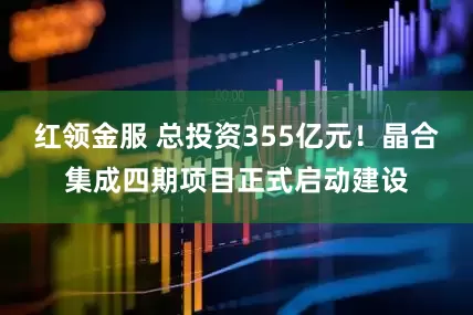 红领金服 总投资355亿元！晶合集成四期项目正式启动建设