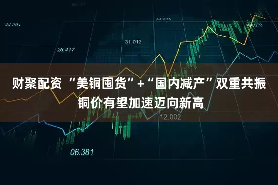 财聚配资 “美铜囤货”+“国内减产”双重共振 铜价有望加速迈向新高