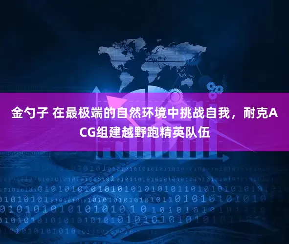 金勺子 在最极端的自然环境中挑战自我，耐克ACG组建越野跑精英队伍
