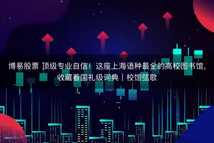 博易股票 顶级专业自信！这座上海语种最全的高校图书馆，收藏着国礼级词典｜校馆弦歌
